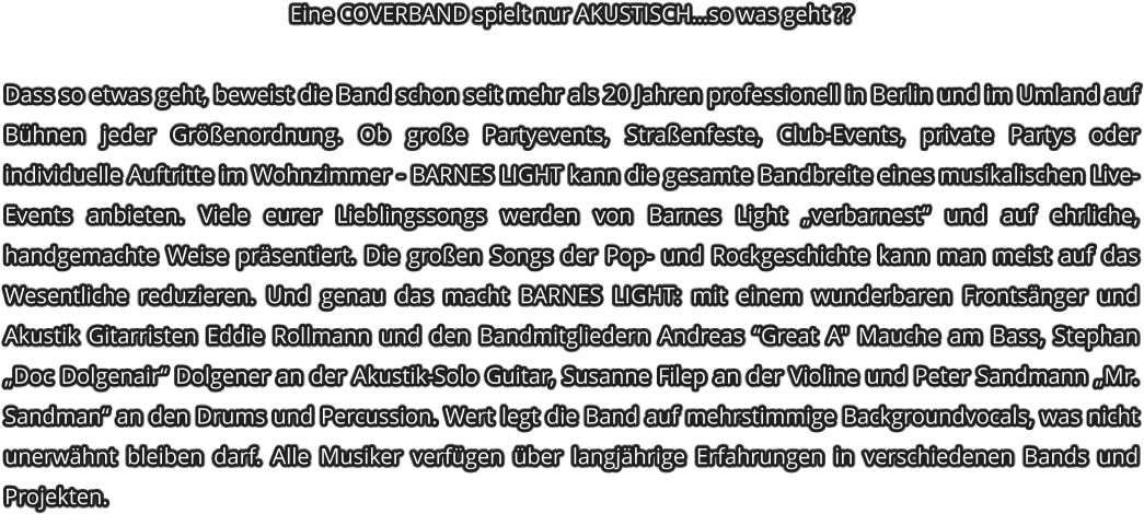 Eine COVERBAND spielt nur AKUSTISCH�so was geht ??   Dass so etwas geht, beweist die Band schon seit mehr als 20 Jahren professionell in Berlin und im Umland auf B�hnen jeder Gr��enordnung. Ob gro�e Partyevents, Stra�enfeste, Club-Events, private Partys oder individuelle Auftritte im Wohnzimmer - BARNES LIGHT kann die gesamte Bandbreite eines musikalischen Live-Events anbieten. Viele eurer Lieblingssongs werden von Barnes Light �verbarnest� und auf ehrliche, handgemachte Weise pr�sentiert. Die gro�en Songs der Pop- und Rockgeschichte kann man meist auf das Wesentliche reduzieren. Und genau das macht BARNES LIGHT: mit einem wunderbaren Fronts�nger und Akustik Gitarristen Eddie Rollmann und den Bandmitgliedern Andreas �Great A" Mauche am Bass, Stephan �Doc Dolgenair� Dolgener an der Akustik-Solo Guitar, Susanne Filep an der Violine und Peter Sandmann �Mr. Sandman� an den Drums und Percussion. Wert legt die Band auf mehrstimmige Backgroundvocals, was nicht unerw�hnt bleiben darf. Alle Musiker verf�gen �ber langj�hrige Erfahrungen in verschiedenen Bands und Projekten.